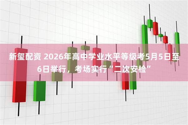 新玺配资 2026年高中学业水平等级考5月5日至6日举行，考场实行“二次安检”